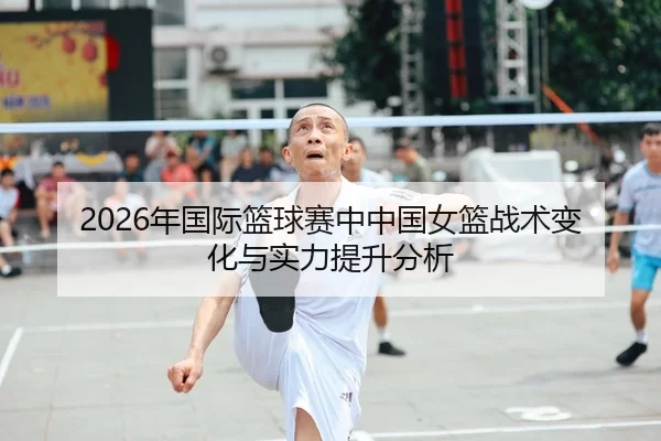 2026年国际篮球赛中中国女篮战术变化与实力提升分析