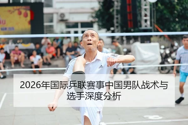 2026年国际乒联赛事中国男队战术与选手深度分析