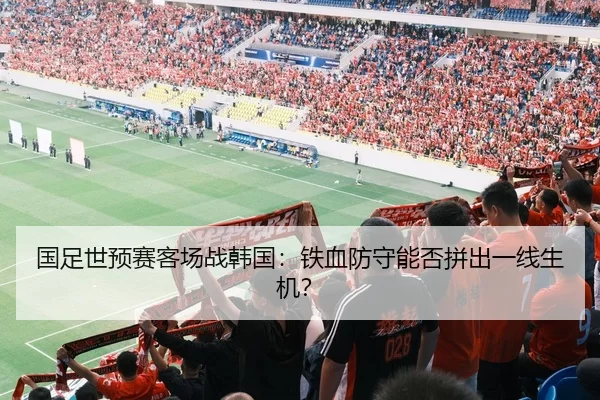 国足世预赛客场战韩国：铁血防守能否拼出一线生机？