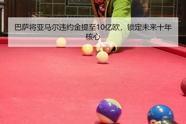巴萨将亚马尔违约金提至10亿欧，锁定未来十年核心