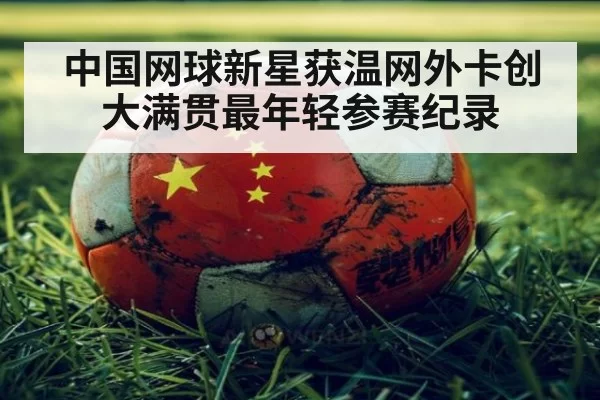 中国网球新星获温网外卡创大满贯最年轻参赛纪录