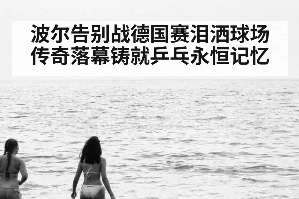 波尔告别战德国赛泪洒球场 传奇落幕铸就乒乓永恒记忆