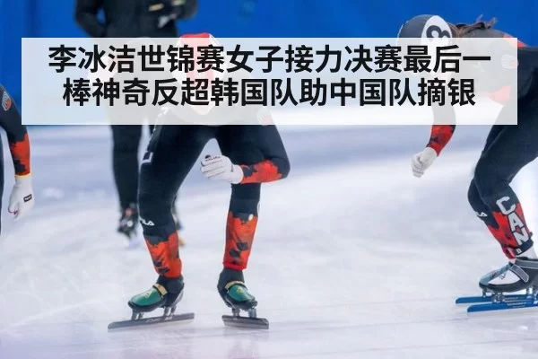 李冰洁世锦赛女子接力决赛最后一棒神奇反超韩国队助中国队摘银