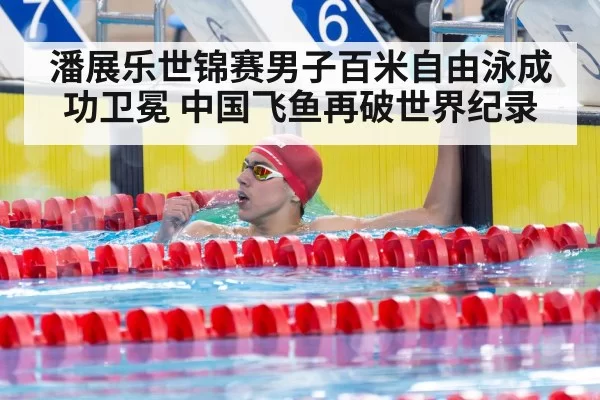 潘展乐世锦赛男子百米自由泳成功卫冕 中国飞鱼再破世界纪录